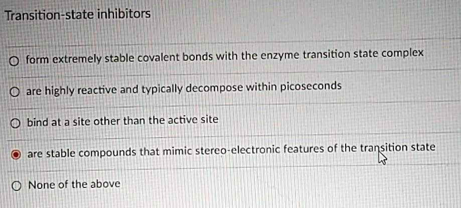 Transition-state inhibitors
form extremely stable covalent bonds with the enzyme transition state complex
are highly reactive and typically decompose within picoseconds
bind at a site other than the active site
are stable compounds that mimic stereo-electronic features of the transition state
None of the above