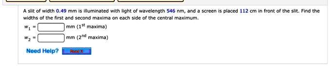 A slit of width 0.49 mm is illuminated with light of wavelength 546 nm, and a screen is placed 112 cm in front of the slit. Find the widths of the first and second maxima on each side of the central maximum. w1 = mm (1st maxima) w2 = mm (2nd maxima)