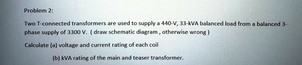 Problem 2:
Two T-connected transformers are used to supply a 440-V, 33-kVA balanced load from a balanced 3-
phase supply of 3300 V. (draw schematic diagram, otherwise wrong)
Calculate (a) voltage and current rating of each coil
(b) kVA rating of the main and teaser transformer.