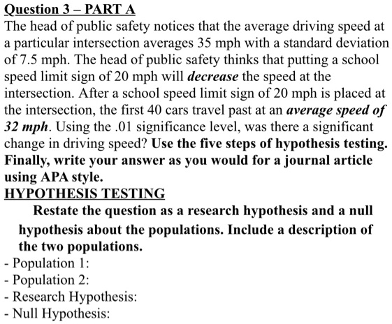Question 3 – PART A
The head of public safety notices that the average driving speed at
a particular intersection averages 35 mph with a standard deviation
of 7.5 mph. The head of public safety thinks that putting a school
speed limit sign of 20 mph will decrease the speed at the
intersection. After a school speed limit sign of 20 mph is placed at
the intersection, the first 40 cars travel past at an average speed of
32 mph. Using the .01 significance level, was there a significant
change in driving speed? Use the five steps of hypothesis testing.
Finally, write your answer as you would for a journal article
using APA style.
HYPOTHESIS TESTING
Restate the question as a research hypothesis and a null
hypothesis about the populations. Include a description of
the two populations.
- Population 1:
- Population 2:
- Research Hypothesis:
- Null Hypothesis: