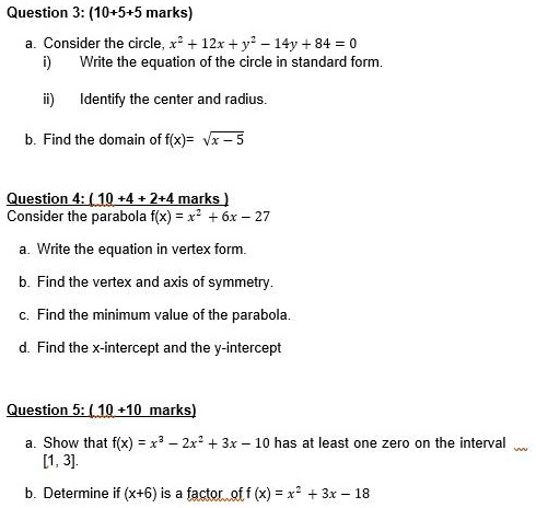 Question 3: (10+5+5 marks)

a. Consider the circle, x² + 12x + y² – 14y + 84 = 0
i) Write the equation of the circle in standard form.

ii) Identify the center and radius.

b. Find the domain of f(x)= ?(x – 5)

Question 4: ( 10 +4 + 2+4 marks )
Consider the parabola f(x) = x² + 6x – 27

a. Write the equation in vertex form.

b. Find the vertex and axis of symmetry.

c. Find the minimum value of the parabola.

d. Find the x-intercept and the y-intercept

Question 5: ( 10 +10 marks)

a. Show that f(x) = x³ – 2x² + 3x – 10 has at least one zero on the interval [1, 3].

b. Determine if (x+6) is a factor of f(x) = x² + 3x – 18