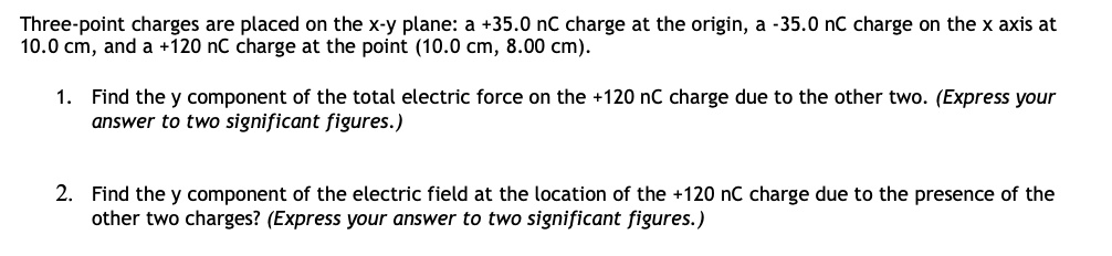 Three-point charges are placed on the x-y plane: a +35.0 nC charge at the origin, a -35.0 nC charge on the x axis at 10.0 cm, and a +120 nC charge at the point (10.0 cm, 8.00 cm).

1. Find the y component of the total electric force on the +120 nC charge due to the other two. (Express your answer to two significant figures.)

2. Find the y component of the electric field at the location of the +120 nC charge due to the presence of the other two charges? (Express your answer to two significant figures.)