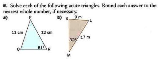 5. Solve each of the following acute triangles. Round each answer to the
nearest whole number, if necessary.
a) P
b) K
9 m
L
11 cm
12 cm
17 m
32°
Q
61° R
M