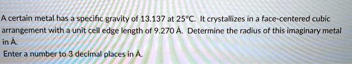 A certain metal has a specific gravity of 13.137 at 25°C. It crystallizes in a face-centered cubic arrangement with a unit cell edge length of 9.270 Å. Determine the radius of this imaginary metal in Å.
Enter a number to 3 decimal places in Å.