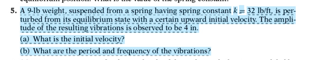 5. A 9-lb weight, suspended from a spring having spring constant k = 32 lb/ft, is perturbed from its equilibrium state with a certain upward initial velocity. The amplitude of the resulting vibrations is observed to be 4 in.
(a) What is the initial velocity?
(b) What are the period and frequency of the vibrations?