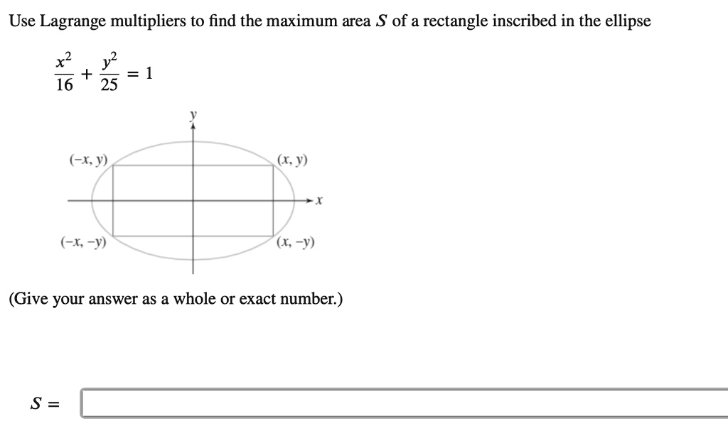 Use Lagrange multipliers to find the maximum area S of a rectangle inscribed in the ellipse

x²/16 + y²/25 = 1

(-x, y) (x, y)
(-x, -y) (x, -y)

(Give your answer as a whole or exact number.)

S =