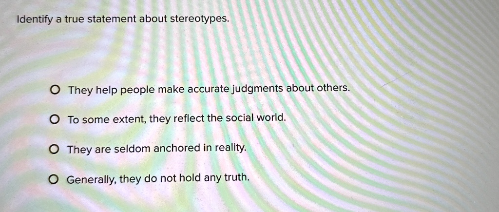 Identify a true statement about stereotypes.
O They help people make accurate judgments about others.
O To some extent, they reflect the social world.
O They are seldom anchored in reality.
O Generally, they do not hold any truth.