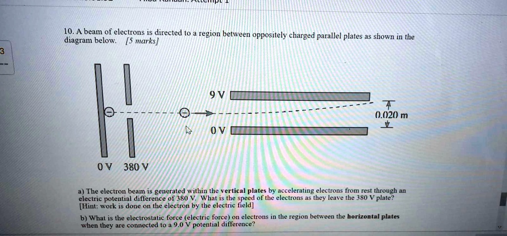 10. A beam of electrons is directed to a region between oppositely charged parallel plates as shown in the diagram below. [5 marks]
9 V
0.020 m
0 V 380 V 0 V
a) The electron beam is generated within the vertical plates by accelerating electrons from rest through an electric potential difference of 380 V. What is the speed of the electrons as they leave the 380 V plate?
[Hint: work is done on the electron by the electric field]
b) What is the electrostatic force (electric force) on electrons in the region between the horizontal plates when they are connected to a 9.0 V potential difference?