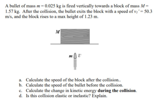A bullet of mass m = 0.025 kg is fired vertically towards a block of mass M = 1.57 kg. After the collision, the bullet exits the block with a speed of vI ' = 50.3 m/s, and the block rises to a max height of 1.23 m.

a. Calculate the speed of the block after the collision..
b. Calculate the speed of the bullet before the collision.
c. Calculate the change in kinetic energy during the collision.
d. Is this collision elastic or inelastic? Explain.