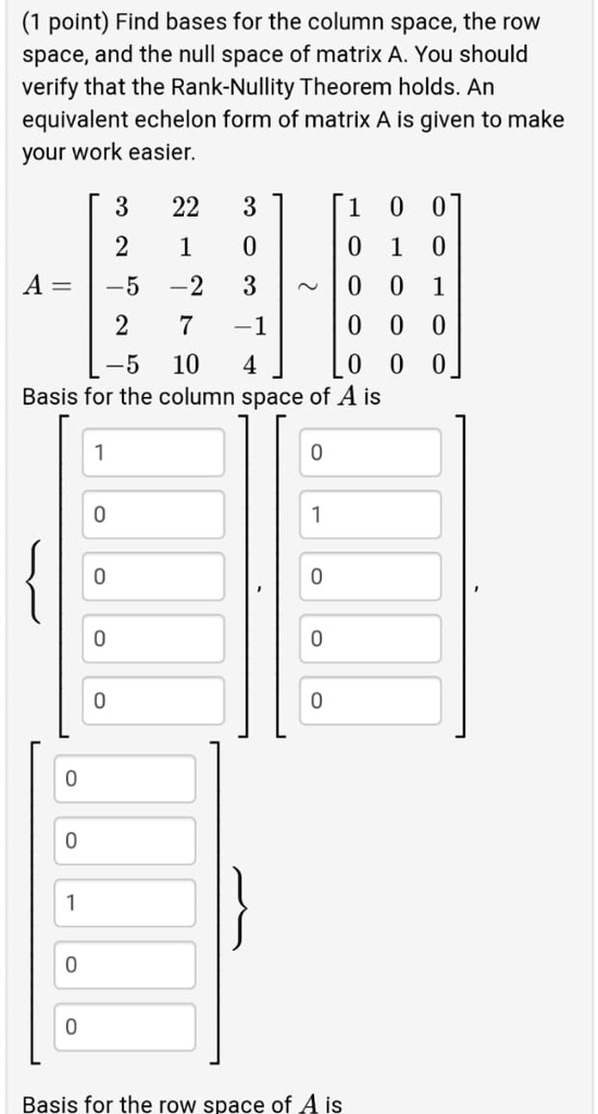 (1 point) Find bases for the column space, the row space, and the null space of matrix A. You should verify that the Rank-Nullity Theorem holds. An equivalent echelon form of matrix A is given to make your work easier.

A = eginbmatrix 3     22     3  2     1     0  -5     -2     3  2     7     -1  -5     10     4 endbmatrix sim eginbmatrix 1     0     0  0     1     0  0     0     1  0     0     0  0     0     0 endbmatrix
Basis for the column space of A is
left eginbmatrix 1  0  0  0  0 endbmatrix, eginbmatrix 0  1  0  0  0 endbmatrix, eginbmatrix 0  0  1  0  0 endbmatrix ight
Basis for the row space of A is