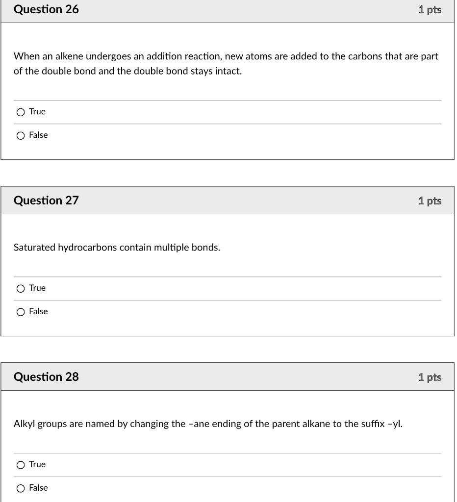 Question 26
When an alkene undergoes an addition reaction, new atoms are added to the carbons that are part of the double bond and the double bond stays intact.
True
False
Question 27
Saturated hydrocarbons contain multiple bonds.
True
False
Question 28
Alkyl groups are named by changing the -ane ending of the parent alkane to the suffix -yl.
True
False