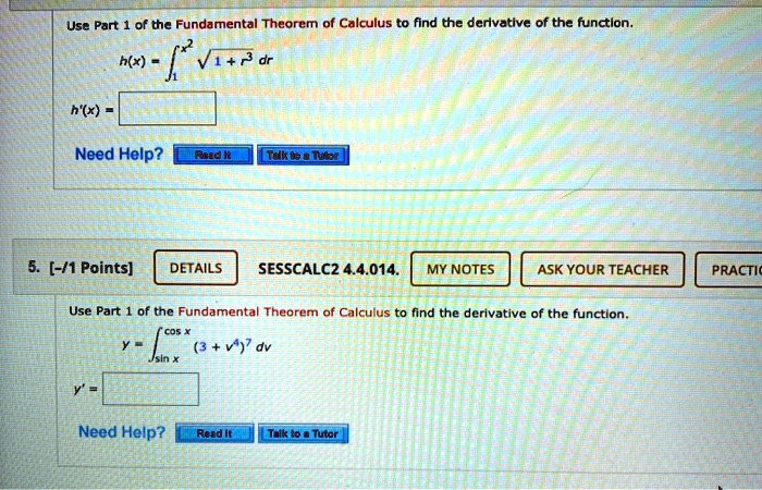 Use Part 1 of the Fundamental Theorem of Calculus to find the derivative of the function.
h(x) = ??^x² ?(1 + r³) dr
h'(x) =
5. [-/1 Points] DETAILS SESSCALC2 4.4.014. MY NOTES ASK YOUR TEACHER
Use Part 1 of the Fundamental Theorem of Calculus to find the derivative of the function.
y = ?sin x^cos x (3 + v?)? dv
y' =