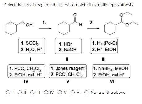 Select the set of reagents that best complete this multistep synthesis.

1. SOCl2
2. H2O, H+
I

1. HBr
2. NaOH
II

1. H2 (Pd-C)
2. H+, EtOH
III

1. PCC, CH2Cl2
2. EtOH, cat. H+
IV

1. Jones reagent
2. PCC, CH2Cl2
V

1. NaBH4, MeOH
2. EtOH, cat.H+
VI

O I O II O III O IV O V O VI O None of the above.