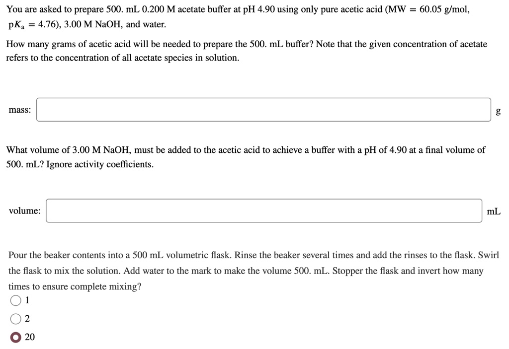 You are asked to prepare 500. mL 0.200 M acetate buffer at pH 4.90 using only pure acetic acid (MW = 60.05 g/mol, pKa = 4.76), 3.00 M NaOH, and water.
How many grams of acetic acid will be needed to prepare the 500. mL buffer? Note that the given concentration of acetate refers to the concentration of all acetate species in solution.
mass:
g
What volume of 3.00 M NaOH, must be added to the acetic acid to achieve a buffer with a pH of 4.90 at a final volume of 500. mL? Ignore activity coefficients.
volume:
mL
Pour the beaker contents into a 500 mL volumetric flask. Rinse the beaker several times and add the rinses to the flask. Swirl the flask to mix the solution. Add water to the mark to make the volume 500. mL. Stopper the flask and invert how many times to ensure complete mixing?
1
2
20