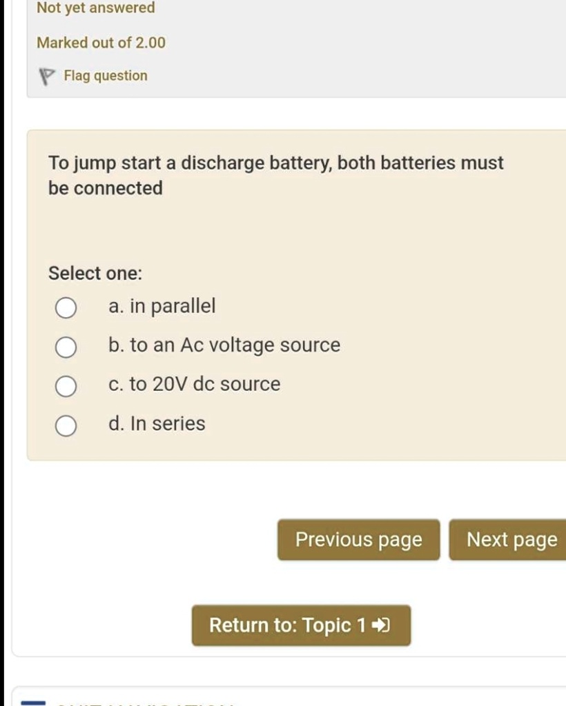 Not yet answered
Marked out of 2.00
Flag question
To jump start a discharge battery, both batteries must
be connected
Select one:
a. in parallel
b. to an Ac voltage source
c. to 20V dc source
d. In series
Previous page
Next page
Return to: Topic 1
