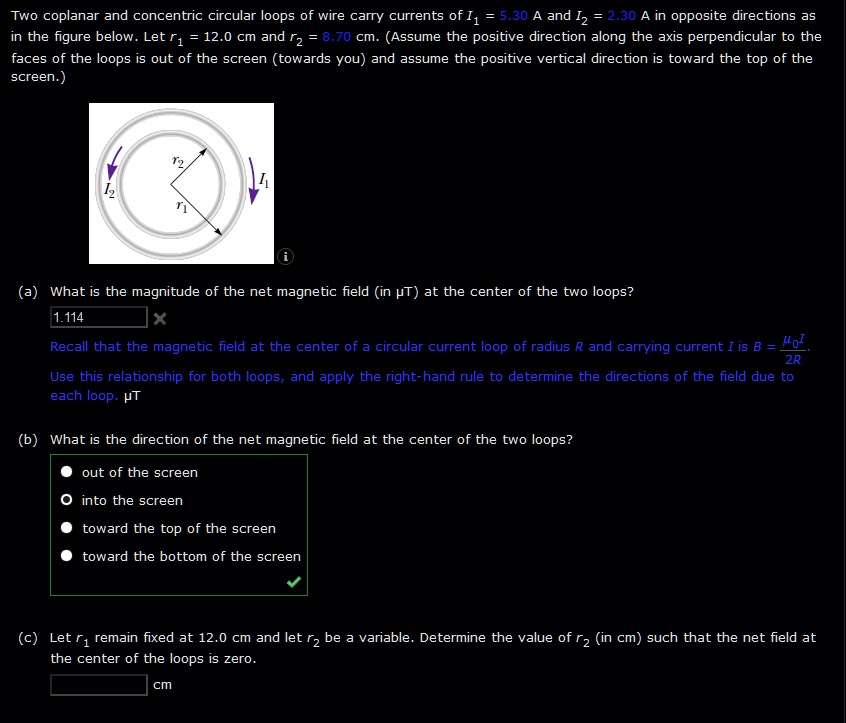Two coplanar and concentric circular loops of wire carry currents of I? = 5.30 A and I? = 2.30 A in opposite directions as in the figure below. Let r? = 12.0 cm and r? = 8.70 cm. (Assume the positive direction along the axis perpendicular to the faces of the loops is out of the screen (towards you) and assume the positive vertical direction is toward the top of the screen.)
(a) What is the magnitude of the net magnetic field (in ? T) at the center of the two loops?
Recall that the magnetic field at the center of a circular current loop of radius R and carrying current I is B = ??I / 2R. 
Use this relationship for both loops, and apply the right-hand rule to determine the directions of the field due to each loop. ?T
(b) What is the direction of the net magnetic field at the center of the two loops?
out of the screen
into the screen
toward the top of the screen
toward the bottom of the screen
(c) Let r? remain fixed at 12.0 cm and let r? be a variable. Determine the value of r? (in cm) such that the net field at the center of the loops is zero.