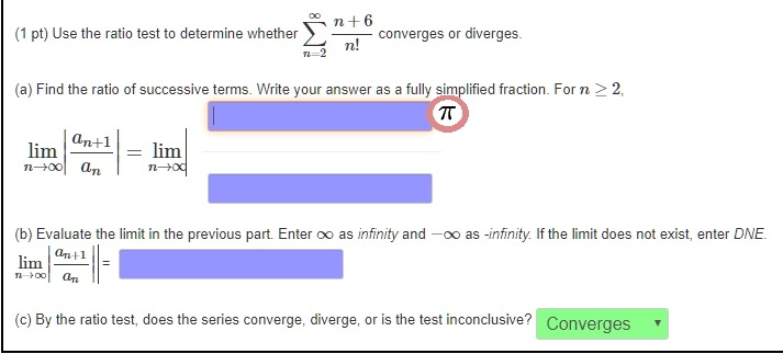 (1 pt) Use the ratio test to determine whether sumn=2^infty fracn+6n! converges or diverges.
(a) Find the ratio of successive terms. Write your answer as a fully simplified fraction. For n ge 2,
limn 	o infty left| fracan+1an ight| = limn 	o infty 
(b) Evaluate the limit in the previous part. Enter infty as infinity and -infty as -infinity. If the limit does not exist, enter DNE.
limn 	o infty left| fracan+1an ight| =
(c) By the ratio test, does the series converge, diverge, or is the test inconclusive? Converges