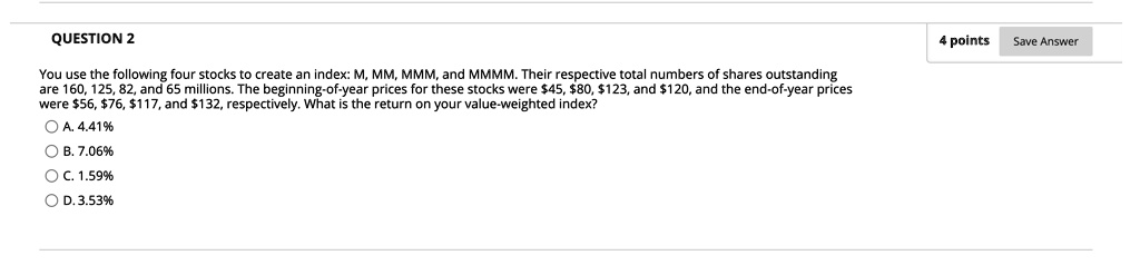 You use the following four stocks to create an index: M, MM, MMM, and MMMM. Their respective total numbers of shares outstanding are 160, 125, 82, and 65 millions. The beginning-of-year prices for these stocks were 45,80, 123, and120, and the end-of-year prices were 56,76, 117, and132, respectively. What is the return on your value-weighted index?

A. 4.41%
B. 7.06%
C. 1.59%
D. 3.53%