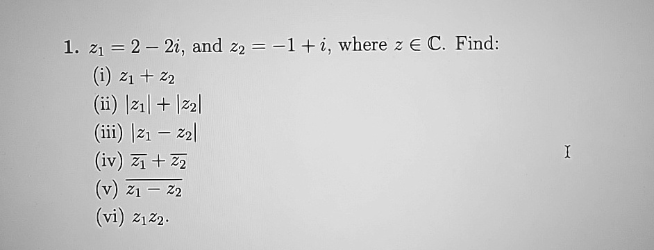 1. z1 = 2 - 2i, and z2 = -1 + i, where z ∈ℂ. Find:
(i) z1 + z2
(ii) |z1| + |z2|
(iii) |z1 - z2|
(iv) z1 + z2
(v) (z1)/(z1 - z2)
(vi) z1 z2.