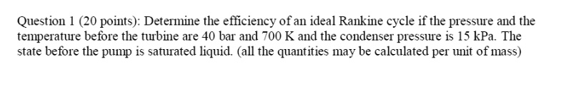 Determine the efficiency of an ideal Rankine cycle if the pressure and the temperature before the turbine are 40 bar and 700 K and the condenser pressure is 15 kPa. The state before the pump is saturated liquid. (all the quantities may be calculated per unit of mass)