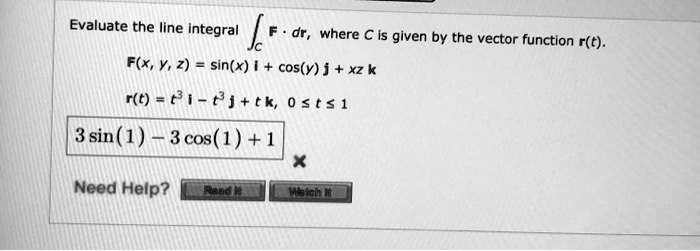 Evaluate the line integral ?C F · dr, where C is given by the vector function r(t).
F(x, y, z) = sin(x) i + cos(y) j + xz k
r(t) = t^3 i - t^3 j + tk, 0 ? t ? 1
3 sin(1) - 3 cos(1) + 1
