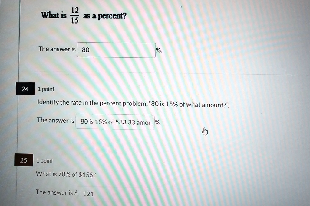 What is (12)/(15) as a percent?
The answer is 80 %. 
24 1 point
Identify the rate in the percent problem, “80 is 15% of what amount?”.
The answer is 80 is 15% of 533.33 amo %. 
25 1 point
What is 78% of 155?
The answer is 121