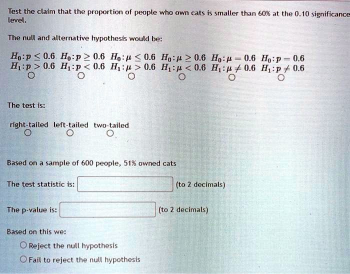 Test the claim that the proportion of people who own cats is smaller than 60% at the 0.10 significance level.

The null and alternative hypothesis would be:

H0:p ? 0.6 H0:p ? 0.6 H0:? ? 0.6 H0:? ? 0.6 H0:? = 0.6 H0:p = 0.6
H1:p > 0.6 H1:p < 0.6 H1:? > 0.6 H1:? < 0.6 H1:? ? 0.6 H1:p ? 0.6

The test is:

right-tailed left-tailed two-tailed

Based on a sample of 600 people, 51% owned cats

The test statistic is: (to 2 decimals)

The p-value is: (to 2 decimals)

Based on this we:
Reject the null hypothesis
Fail to reject the null hypothesis