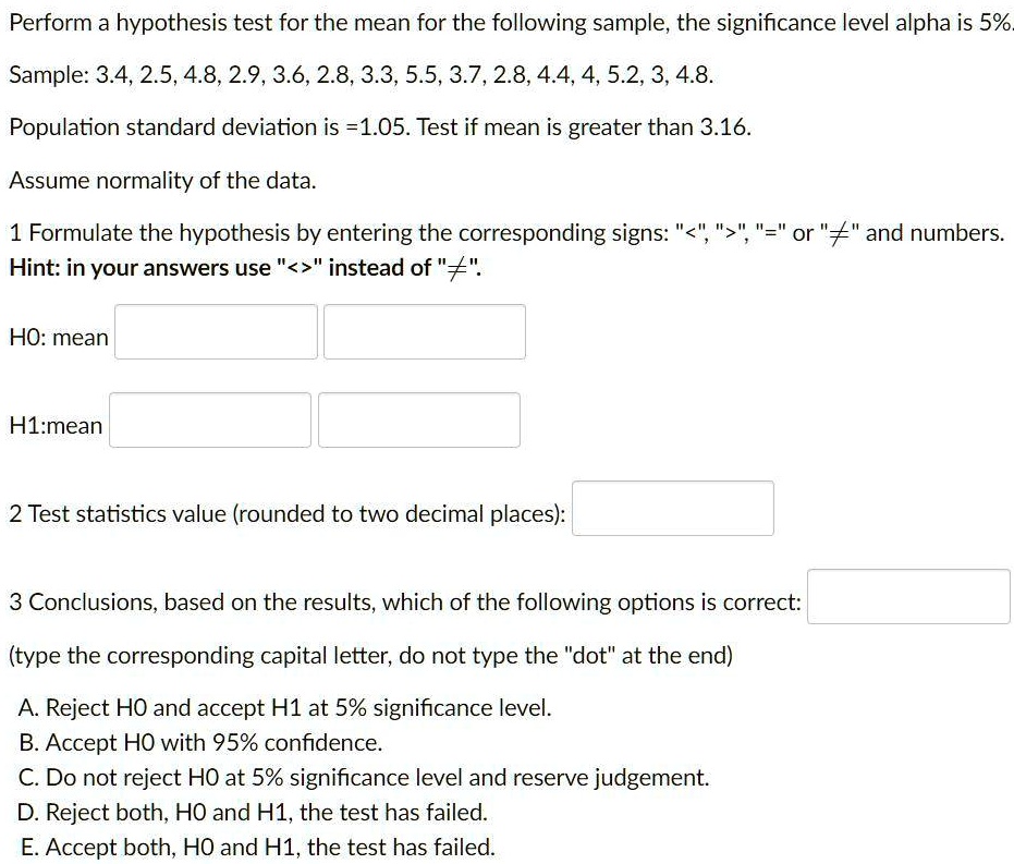 Perform a hypothesis test for the mean for the following sample, the significance level alpha is 5%.
Sample: 3.4, 2.5, 4.8, 2.9, 3.6, 2.8, 3.3, 5.5, 3.7, 2.8, 4.4, 4, 5.2, 3, 4.8.
Population standard deviation is =1.05. Test if mean is greater than 3.16.
Assume normality of the data.
1 Formulate the hypothesis by entering the corresponding signs: "<", ">", "=" or "?" and numbers.
Hint: in your answers use "<>" instead of "?".
H0: mean
H1:mean
2 Test statistics value (rounded to two decimal places):
3 Conclusions, based on the results, which of the following options is correct:
(type the corresponding capital letter, do not type the "dot" at the end)
A. Reject H0 and accept H1 at 5% significance level.
B. Accept H0 with 95% confidence.
C. Do not reject H0 at 5% significance level and reserve judgement.
D. Reject both, H0 and H1, the test has failed.
E. Accept both, H0 and H1, the test has failed.