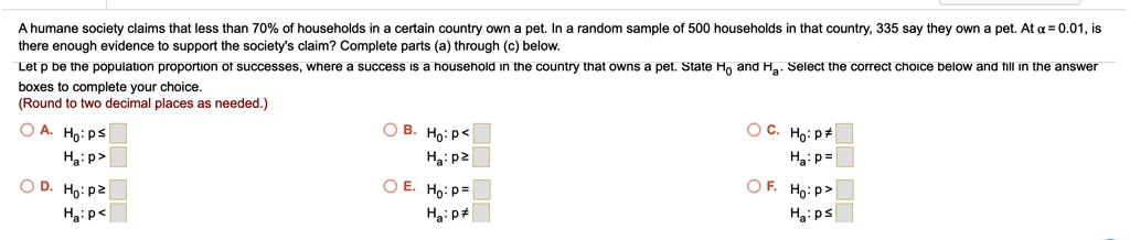 A humane society claims that less than 70% of households in a certain country own a pet. In a random sample of 500 households in that country, 335 say they own a pet. At ? = 0.01, is there enough evidence to support the society's claim? Complete parts (a) through (c) below.
Let p be the population proportion of successes, where a success is a household in the country that owns a pet. State H0 and Ha. Select the correct choice below and fill in the answer boxes to complete your choice.
(Round to two decimal places as needed.)
A. H0: p ?
Ha: p >
B. H0: p <
Ha: p ?
C. H0: p ?
Ha: p =
D. H0: p ?
Ha: p <
E. H0: p =
Ha: p ?
F. H0: p >
Ha: p ?