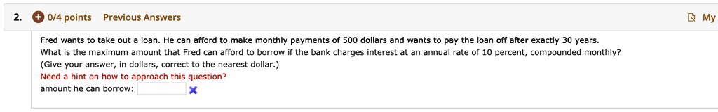 Fred wants to take out a loan. He can afford to make monthly payments of 500 dollars and wants to pay the loan off after exactly 30 years. What is the maximum amount that Fred can afford to borrow if the bank charges interest at an annual rate of 10 percent, compounded monthly? (Give your answer, in dollars, correct to the nearest dollar.) amount he can borrow: