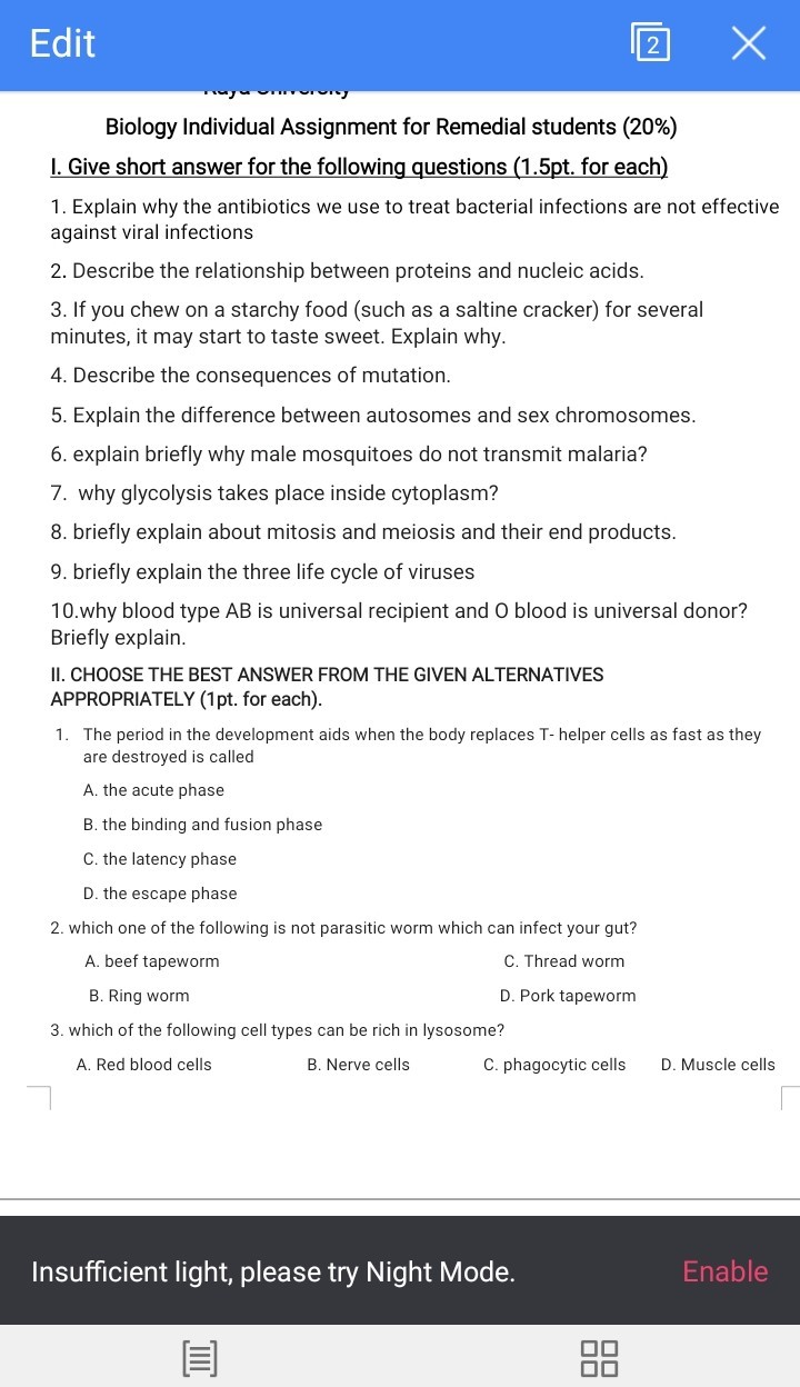 Edit
2
Biology Individual Assignment for Remedial students (20%)
I. Give short answer for the following questions (1.5pt. for each)
1. Explain why the antibiotics we use to treat bacterial infections are not effective against viral infections
2. Describe the relationship between proteins and nucleic acids.
3. If you chew on a starchy food (such as a saltine cracker) for several minutes, it may start to taste sweet. Explain why.
4. Describe the consequences of mutation.
5. Explain the difference between autosomes and sex chromosomes.
6. explain briefly why male mosquitoes do not transmit malaria?
7. why glycolysis takes place inside cytoplasm?
8. briefly explain about mitosis and meiosis and their end products.
9. briefly explain the three life cycle of viruses
10.why blood type A B is universal recipient and O blood is universal donor? Briefly explain.
II. CHOOSE THE BEST ANSWER FROM THE GIVEN ALTERNATIVES APPROPRIATELY (1pt. for each).
1. The period in the development aids when the body replaces T - helper cells as fast as they are destroyed is called
A. the acute phase
B. the binding and fusion phase
C. the latency phase
D. the escape phase
2. which one of the following is not parasitic worm which can infect your gut?
A. beef tapeworm
C. Thread worm
B. Ring worm
D. Pork tapeworm
3. which of the following cell types can be rich in lysosome?
A. Red blood cells
B. Nerve cells
C. phagocytic cells
D. Muscle cells

Insufficient light, please try Night Mode.
Enable