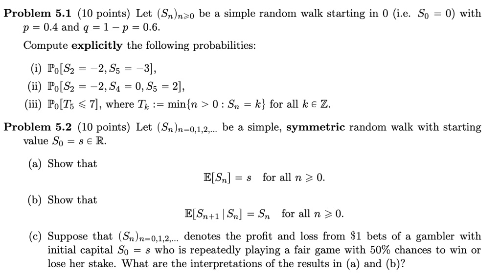 Problem 5.1 (10 points) Let (Sn)n?0 be a simple random walk starting in 0 (i.e. S0 = 0) with p = 0.4 and q = 1 ? p = 0.6.
Compute explicitly the following probabilities:
(i) P0[S2 = ?2, S5 = ?3],
(ii) P0[S2 = ?2, S4 = 0, S5 = 2],
(iii) P0[T5 ? 7], where Tk := minn > 0 : Sn = k for all k ? Z.
Problem 5.2 (10 points) Let (Sn)n=0,1,2,... be a simple, symmetric random walk with starting value S0 = s ? R.
(a) Show that
E[Sn] = s for all n ? 0.
(b) Show that
E[Sn+1 | Sn] = Sn for all n ? 0.
(c) Suppose that (Sn)n=0,1,2,... denotes the profit and loss from 1 bets of a gambler with initial capital S0 = s who is repeatedly playing a fair game with 50% chances to win or lose her stake. What are the interpretations of the results in (a) and (b)?
