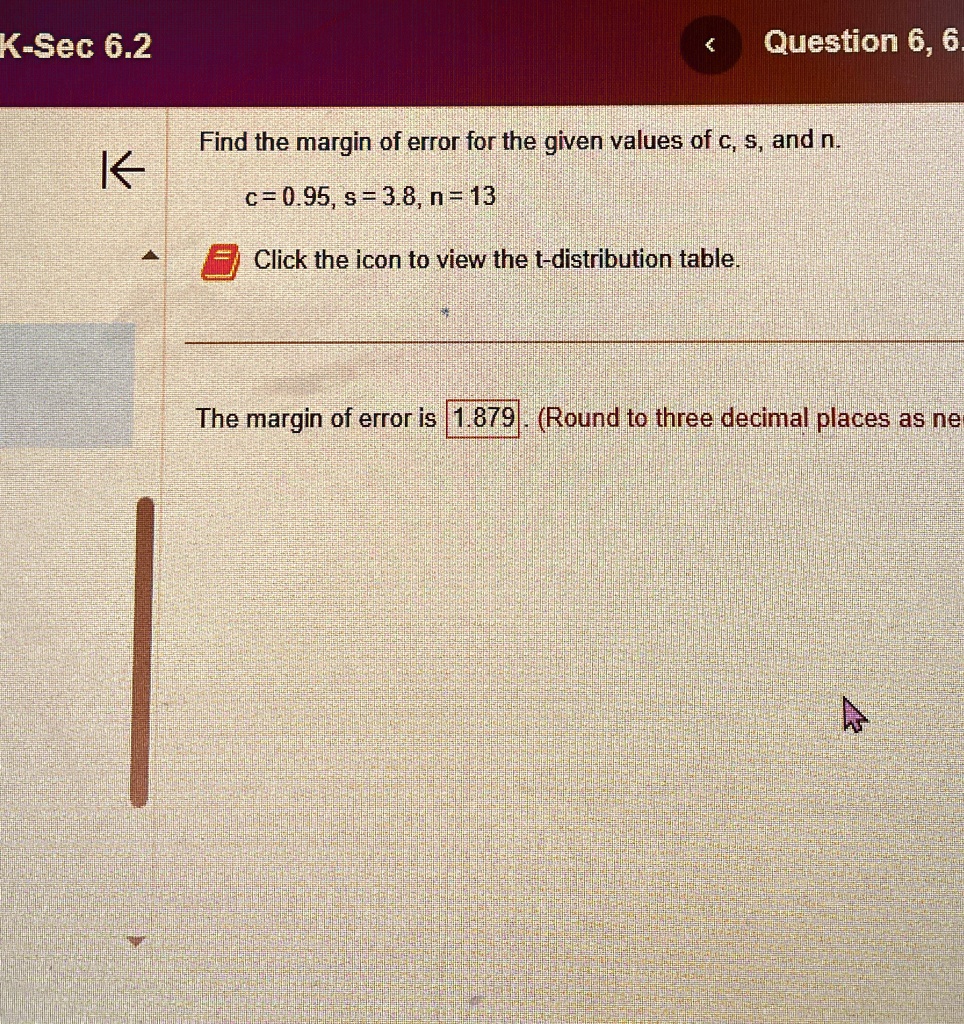 Find the margin of error for the given values of c, s, and n.
c = 0.95, s = 3.8, n = 13
Click the icon to view the t-distribution table.
The margin of error is 1.879. (Round to three decimal places as ne