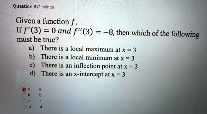 Given a function f.
If f'(3) = 0 and f”(3) = -8, then which of the following must be true?
a) There is a local maximum at x = 3
b) There is a local minimum at x = 3
c) There is an inflection point at x = 3
d) There is an x-intercept at x = 3
