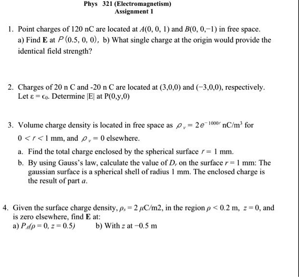 Phys 321 (Electromagnetism)
Assignment 1

1. Point charges of 120 nC are located at A(0, 0, 1) and B(0, 0, -1) in free space.
a) Find E at P (0.5, 0, 0), b) What single charge at the origin would provide the identical field strength?

2. Charges of 20 n C and -20 n C are located at (3,0,0) and (-3,0,0), respectively.
Let ? = ?0. Determine |E| at P(0,y,0)

3. Volume charge density is located in free space as ?v = 2e^-1000r nC/m^3 for
0 < r < 1 mm, and ?v = 0 elsewhere.
a. Find the total charge enclosed by the spherical surface r = 1 mm.
b. By using Gauss's law, calculate the value of Dr on the surface r = 1 mm: The gaussian surface is a spherical shell of radius 1 mm. The enclosed charge is the result of part a.

4. Given the surface charge density, ?s = 2 ?C/m2, in the region ? < 0.2 m, z = 0, and
is zero elsewhere, find E at:
a) PA(? = 0, z = 0.5) b) With z at -0.5 m