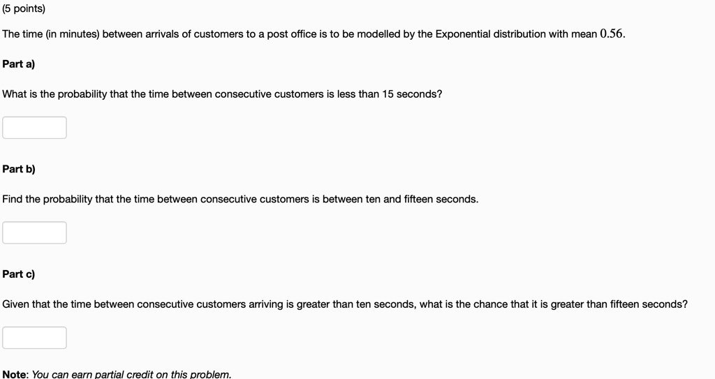 The time (in minutes) between arrivals of customers to a post office is to be modelled by the Exponential distribution with mean 0.56.
Part a)
What is the probability that the time between consecutive customers is less than 15 seconds?
Part b)
Find the probability that the time between consecutive customers is between ten and fifteen seconds.
Part c)
Given that the time between consecutive customers arriving is greater than ten seconds, what is the chance that it is greater than fifteen seconds?
