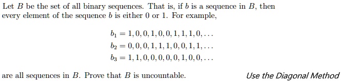Let B be the set of all binary sequences. That is, if b is a sequence in B, then every element of the sequence b is either 0 or 1. For example,

b1 = 1, 0, 0, 1, 0, 0, 1, 1, 1, 0, . . .
b2 = 0, 0, 0, 1, 1, 1, 0, 0, 1, 1, . . .
b3 = 1, 1, 0, 0, 0, 0, 0, 1, 0, 0, . . .

are all sequences in B. Prove that B is uncountable. Use the Diagonal Method