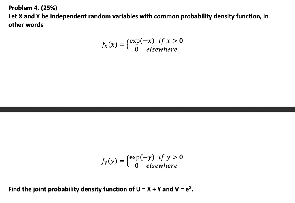 Problem 4. (25%)
Let X and Y be independent random variables with common probability density function, in
other words
fx(x) = (-x)    if  x > 0
 0    elsewhere
fy(y) = (-y)    if  y > 0
 0    elsewhere
Find the joint probability density function of U = X + Y and V = e^x.