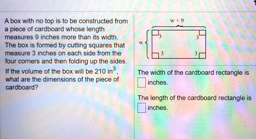 A box with no top is to be constructed from a piece of cardboard whose length measures 9 inches more than its width. The box is formed by cutting squares that measure 3 inches on each side from the four corners and then folding up the sides. If the volume of the box will be 210 in³, what are the dimensions of the piece of cardboard? w+9 w 3 3 3 3 The width of the cardboard rectangle is inches. The length of the cardboard rectangle is inches.