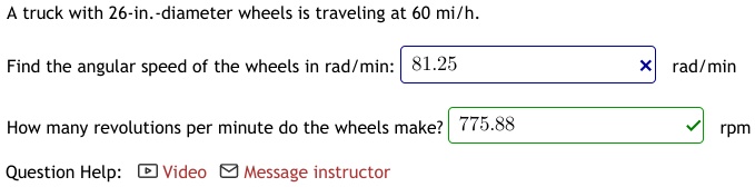 A truck with 26-in.-diameter wheels is traveling at 60 mi/h.
Find the angular speed of the wheels in rad/min: 81.25 rad/min
How many revolutions per minute do the wheels make? 775.88 rpm
Question Help: Video Message instructor
