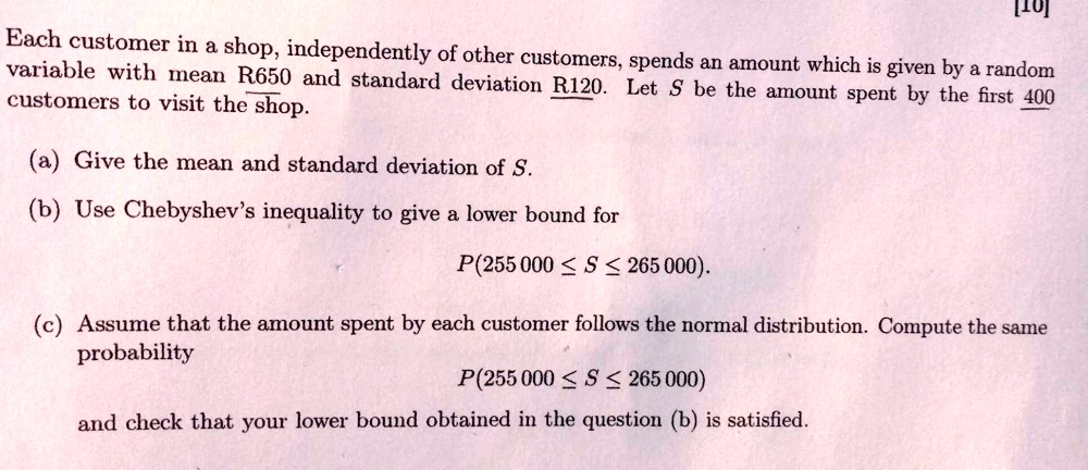 Each customer in a shop, independently of other customers, spends an amount which is given by a random variable with mean R650 and standard deviation R120. Let S be the amount spent by the first 400 customers to visit the shop.

(a) Give the mean and standard deviation of S.

(b) Use Chebyshev's inequality to give a lower bound for
P(255 000 ? S ? 265 000).

(c) Assume that the amount spent by each customer follows the normal distribution. Compute the same probability
P(255 000 ? S ? 265 000)

and check that your lower bound obtained in the question (b) is satisfied.