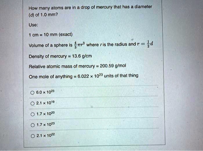 How many atoms are in a drop of mercury that has a diameter (d) of 1.0 mm?

Use:
1 cm = 10 mm (exact)
Volume of a sphere is 4/3?r³ where r is the radius and r = 1/2d
Density of mercury = 13.6 g/cm³
Relative atomic mass of mercury = 200.59 g/mol
One mole of anything = 6.022 x 10²³ units of that thing

6.0 x 10²³
2.1 x 10¹?
1.7 x 10²?
1.7 x 10²³
2.1 x 10²²