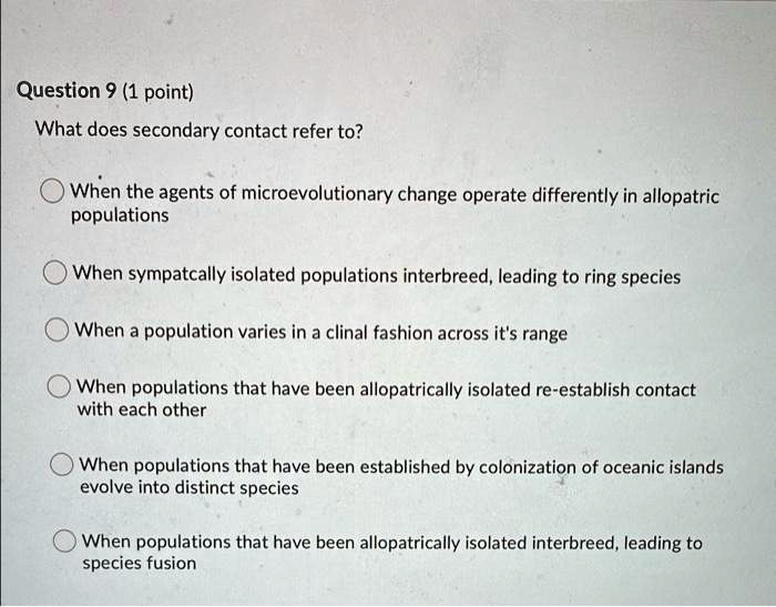 What does secondary contact refer to?

When the agents of microevolutionary change operate differently in allopatric populations
When sympatcally isolated populations interbreed, leading to ring species
When a population varies in a clinal fashion across it's range
When populations that have been allopatrically isolated re-establish contact with each other
When populations that have been established by colonization of oceanic islands evolve into distinct species
When populations that have been allopatrically isolated interbreed, leading to species fusion