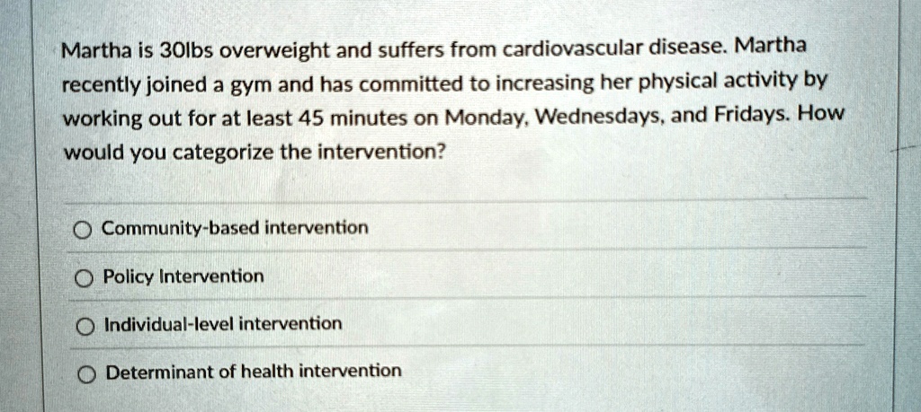 Martha is 30lbs overweight and suffers from cardiovascular disease. Martha
recently joined a gym and has committed to increasing her physical activity by
working out for at least 45 minutes on Monday, Wednesdays, and Fridays. How
would you categorize the intervention?
Community-based intervention
Policy Intervention
Individual-level intervention
Determinant of health intervention