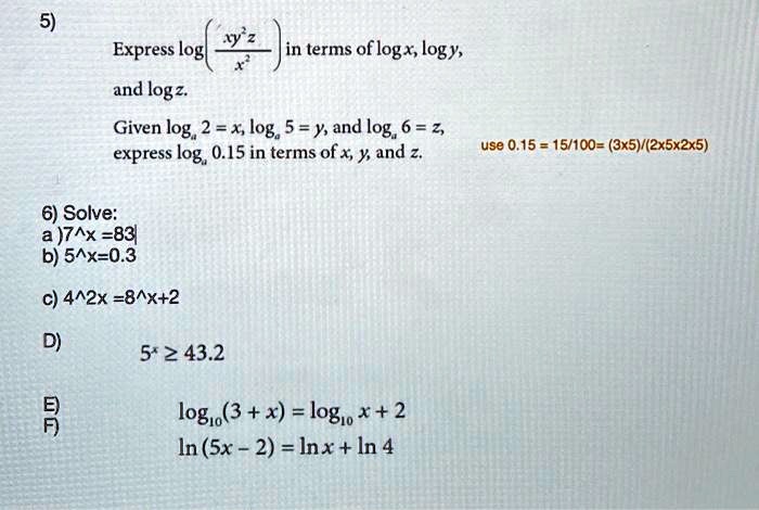 5)
Express log(xy²z / x²) in terms of log x, log y,
and log z.
Given log? 2 = x, log? 5 = y, and log? 6 = z,
express log? 0.15 in terms of x, y, and z. use 0.15 = 15/100 = (3x5)/(2x5x2x5)

6) Solve:
a) 7^x = 83
b) 5^x = 0.3
c) 4^2x = 8^x+2

D) 5^x ? 43.2

E) log??(3 + x) = log?? x + 2
F) ln(5x - 2) = ln x + ln 4