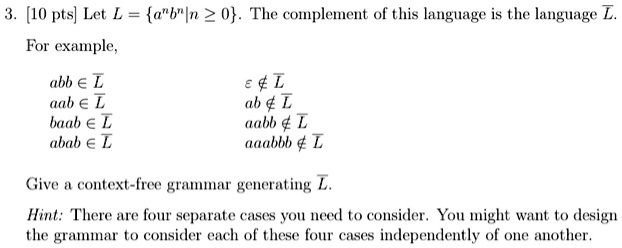 3. [10 pts] Let L = {a^nb^n | n ≥ 0}. The complement of this language is the language L.
For example,
abb ∈L
ϵ∉ L
aab ∈L
ab ∉L
baab ∈L
aabb ∉L
abab ∈L
aaabbb ∉L
Give a context-free grammar generating L.
Hint: There are four separate cases you need to consider. You might want to design
the grammar to consider each of these four cases independently of one another.