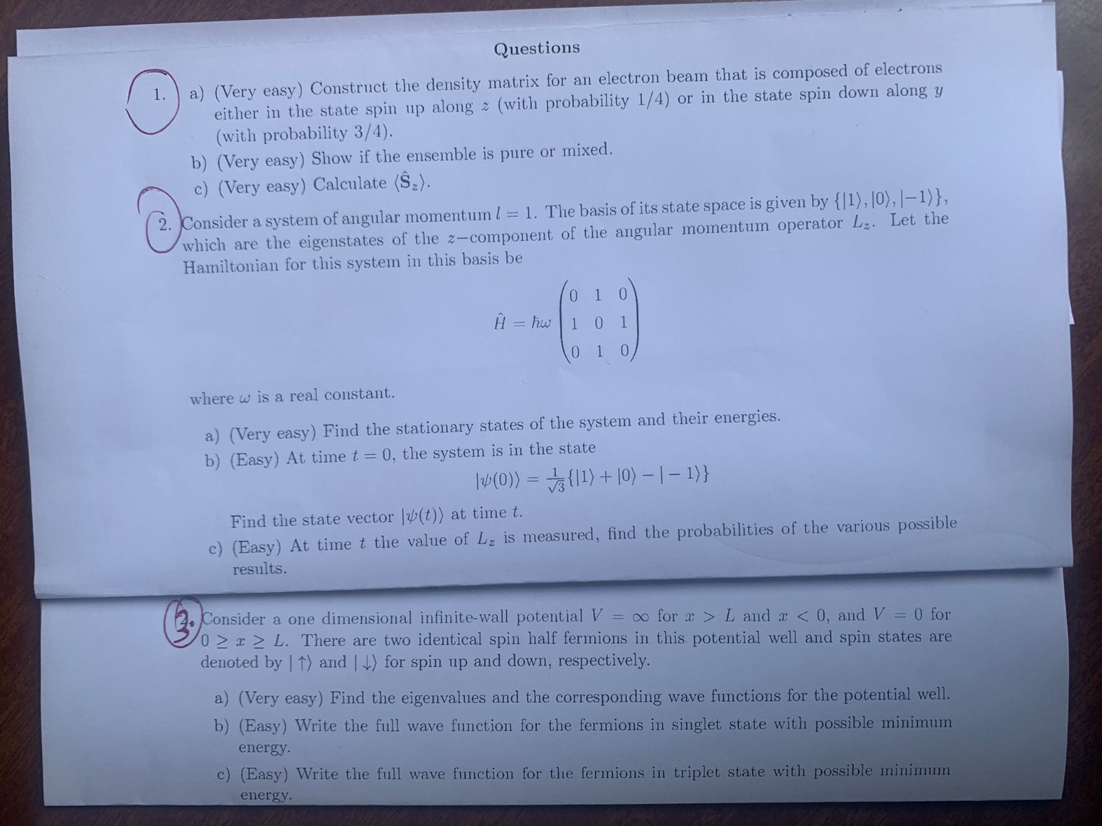 Questions
1. a) (Very easy) Construct the density matrix for an electron beam that is composed of electrons either in the state spin up along z (with probability 1/4) or in the state spin down along y (with probability 3/4).
b) (Very easy) Show if the ensemble is pure or mixed.
c) (Very easy) Calculate langlehatSzangle.
2. Consider a system of angular momentum l = 1. The basis of its state space is given by |1angle, |0angle, |-1angle, which are the eigenstates of the z-component of the angular momentum operator Lz. Let the Hamiltonian for this system in this basis be

hatH = hbar omega eginpmatrix 0     1     0  1     0     1  0     1     0 endpmatrix

where omega is a real constant.
a) (Very easy) Find the stationary states of the system and their energies.
b) (Easy) At time t = 0, the system is in the state

|psi(0)angle = frac1sqrt3  |1angle + |0angle - |-1angle 

Find the state vector |psi(t)angle at time t.
c) (Easy) At time t the value of Lz is measured, find the probabilities of the various possible results.
3. Consider a one dimensional infinite-wall potential V = infty for x > L and x < 0, and V = 0 for 0 le x le L. There are two identical spin half fermions in this potential well and spin states are denoted by |uparrowangle and |downarrowangle for spin up and down, respectively.
a) (Very easy) Find the eigenvalues and the corresponding wave functions for the potential well.
b) (Easy) Write the full wave function for the fermions in singlet state with possible minimum energy.
c) (Easy) Write the full wave function for the fermions in triplet state with possible minimum energy.