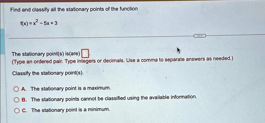 Find and classify all the stationary points of the function
f(x) = x2 - 5x + 3
The stationary point(s) is(are) 
(Type an ordered pair. Type integers or decimals. Use a comma to separate answers as needed.)
Classify the stationary point(s).
A. The stationary point is a maximum.
B. The stationary points cannot be classified using the available information.
C. The stationary point is a minimum.