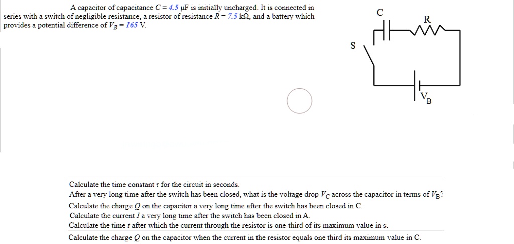A capacitor of capacitance C = 4.5 µF is initially uncharged. It is connected in series with a switch of negligible resistance, a resistor of resistance R = 7.5 k?, and a battery which provides a potential difference of VB = 165 V.

S
C
R
VB

Calculate the time constant ? for the circuit in seconds.
After a very long time after the switch has been closed, what is the voltage drop VC across the capacitor in terms of VB?
Calculate the charge Q on the capacitor a very long time after the switch has been closed in C.
Calculate the current I a very long time after the switch has been closed in A.
Calculate the time t after which the current through the resistor is one-third of its maximum value in s.
Calculate the charge Q on the capacitor when the current in the resistor equals one third its maximum value in C.