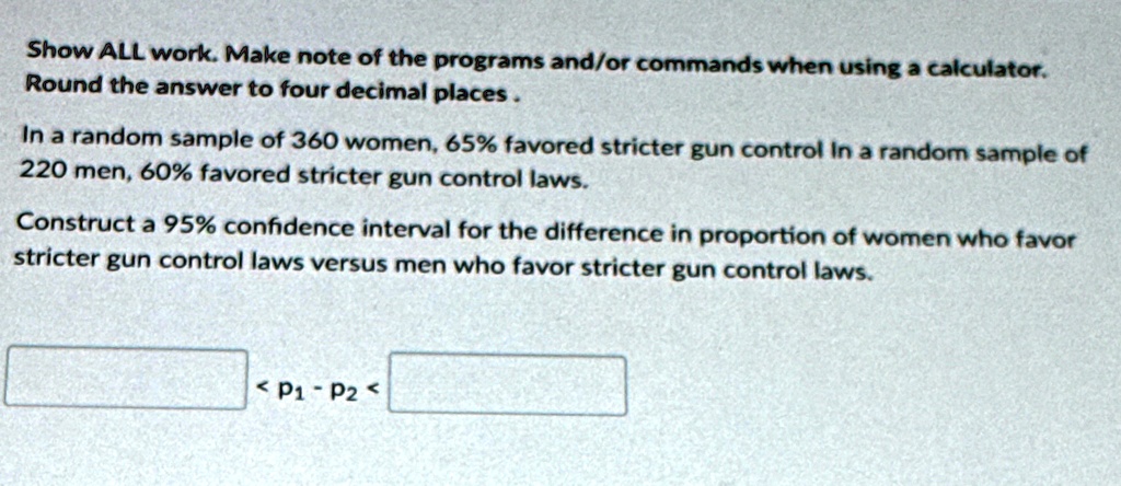 show all work make note of the programs andor commands when using a calculator round the answer to four decimal places in a random sample of 360 women 65 favored stricter gun control in a ra 41855